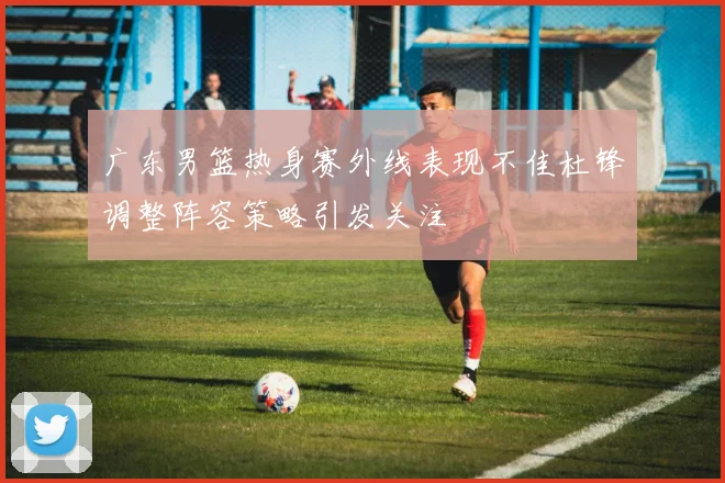 广东男篮热身赛外线表现不佳杜锋调整阵容策略引发关注