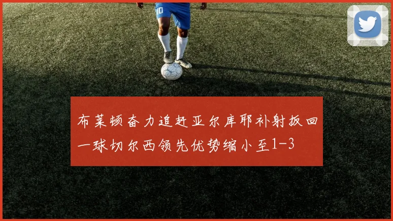 布莱顿奋力追赶亚尔库耶补射扳回一球切尔西领先优势缩小至1-3