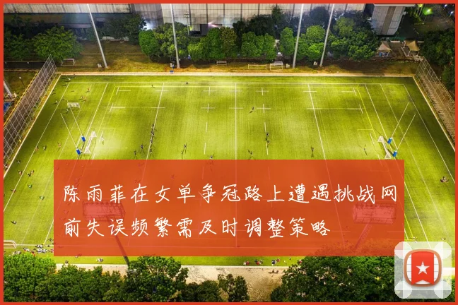 陈雨菲在女单争冠路上遭遇挑战网前失误频繁需及时调整策略