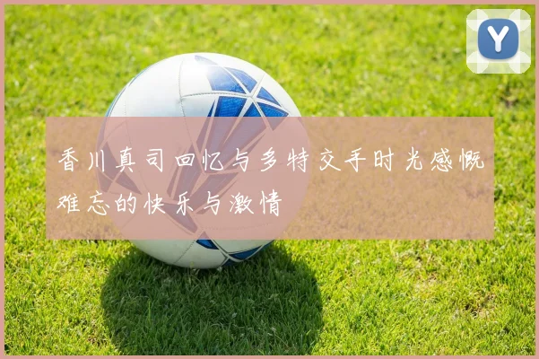 香川真司回忆与多特交手时光感慨难忘的快乐与激情