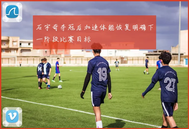石宇奇夺冠后加速体能恢复明确下一阶段比赛目标