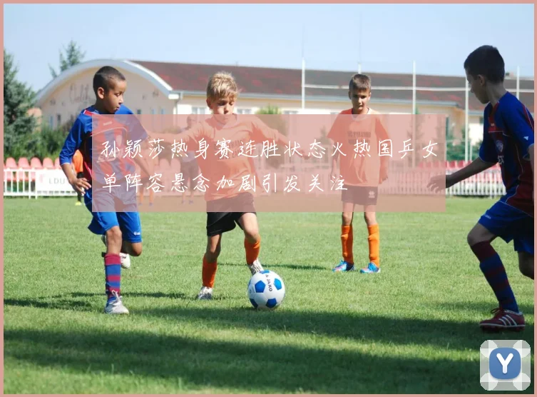 孙颖莎热身赛连胜状态火热国乒女单阵容悬念加剧引发关注