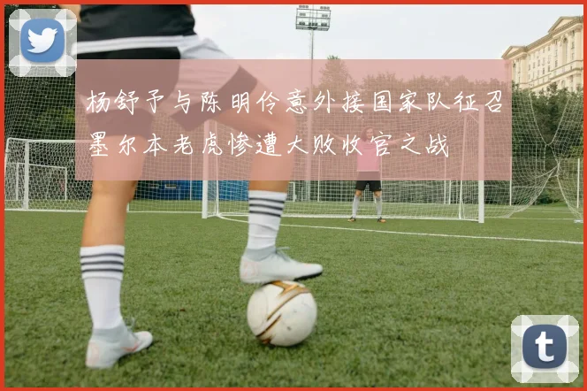 杨舒予与陈明伶意外接国家队征召墨尔本老虎惨遭大败收官之战