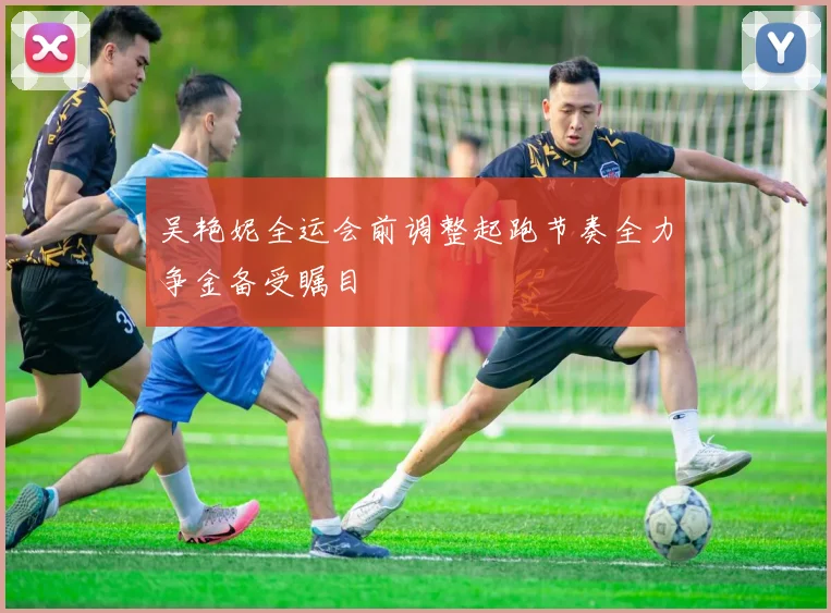 吴艳妮全运会前调整起跑节奏全力争金备受瞩目