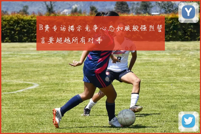 B费专访揭示竞争心态如狼般强烈誓言要超越所有对手