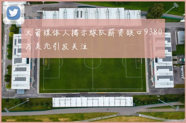 火箭媒体人揭示球队薪资缺口9380万美元引发关注