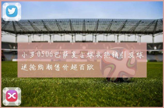 小罗0506巴萨复古球衣热销引发球迷抢购潮售价超百欧