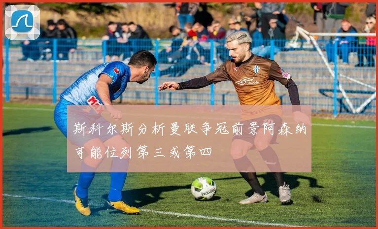斯科尔斯分析曼联争冠前景阿森纳可能位列第三或第四