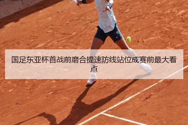 国足东亚杯首战前磨合提速防线站位成赛前最大看点