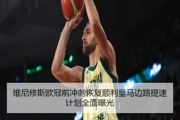 维尼修斯欧冠前冲刺恢复顺利皇马边路提速计划全面曝光